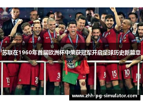 苏联在1960年首届欧洲杯中荣获冠军开启足球历史新篇章 苏联在1960年首届欧洲杯中荣获冠军开启足球历史新篇章