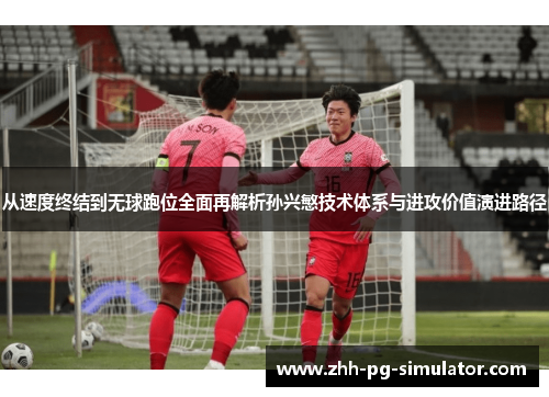 从速度终结到无球跑位全面再解析孙兴慜技术体系与进攻价值演进路径