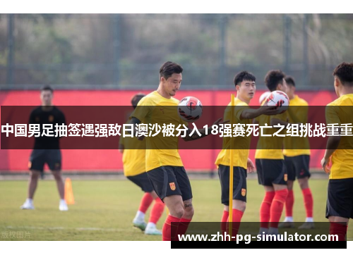 中国男足抽签遇强敌日澳沙被分入18强赛死亡之组挑战重重