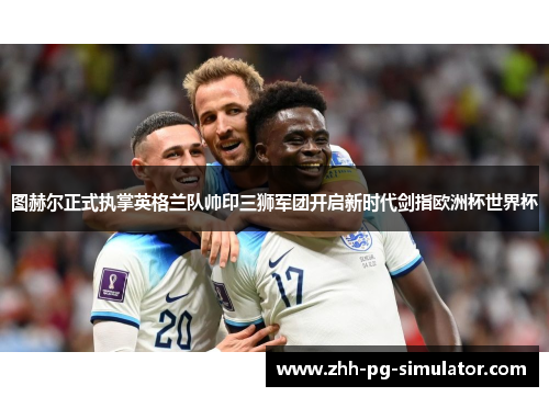 图赫尔正式执掌英格兰队帅印三狮军团开启新时代剑指欧洲杯世界杯 图赫尔正式执掌英格兰队帅印三狮军团开启新时代剑指欧洲杯世界杯